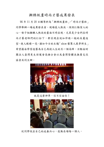撕棉紙畫時尚才藝成果發表- 96年11月20日輔導科為「撕棉紙畫班」、「時尚才藝班」同學舉辦一場成果發表會。現場感人熱淚，深深打動家人的心，母子相擁賺人熱淚的畫面不時出現。尤其是少女們在時尚才藝老師們