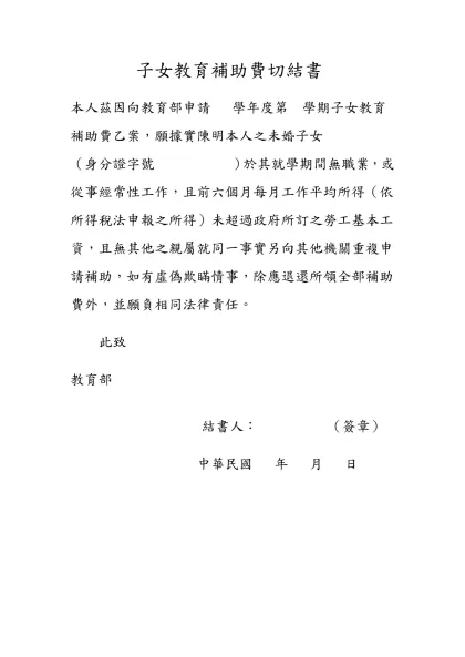 子女教育補助費切結書-本人茲因向教育部申請 學年度第 學期子女教育補助費乙案，願據實陳明本人之未婚子女 （身分證字號 ）於其就學期間無職業，或從事經常性工作，且前六個月每月工作平均所得（依所得稅法申報