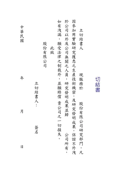切結書-切結書 立切結書人 現服務於 股份有限公司研究部門，凡因參加用實驗研究獲悉之生產技術機密，及研究發明成果，保證不外洩於公司以外及公司無關之人員，研究發明成果並歸 公司所有，如有洩漏，願受法律之