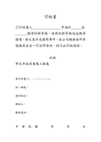 切結書(範例1)-切結書-立切結書人 申請於 區 橋梁附掛管線，倘因附掛管線造成橋梁損壞、發生意外或國賠事件，本公司願無條件修復橋梁並負一切法律責任，特立此切結為證。