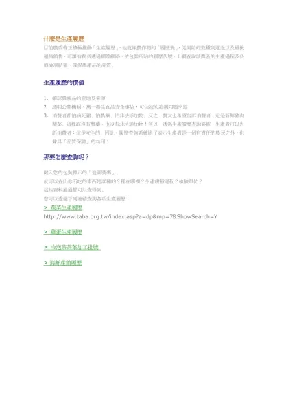 什麼是生產履歷-目前農委會正積極推動「生產履歷」，他就像農作物的「履歷表」，從開始的栽種到運送以及最後通路銷售，可讓消費者透過網際網路，依包裝所貼的履歷代號，上網查詢該農產的生產過程及各項檢測結果，確