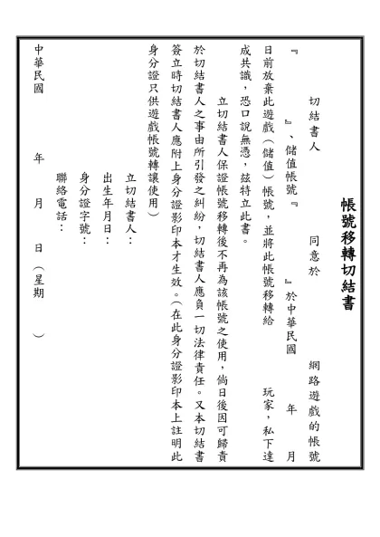 帳號移轉切結書-切結書人 同意於 網路遊戲的帳號﹃ ﹄、儲值帳號﹃ ﹄於中華民國 年 月 日前放棄此遊戲﹙儲值﹚帳號，並將此帳號移轉給 玩家，私下達成共識，恐口說無憑，玆特立此書。