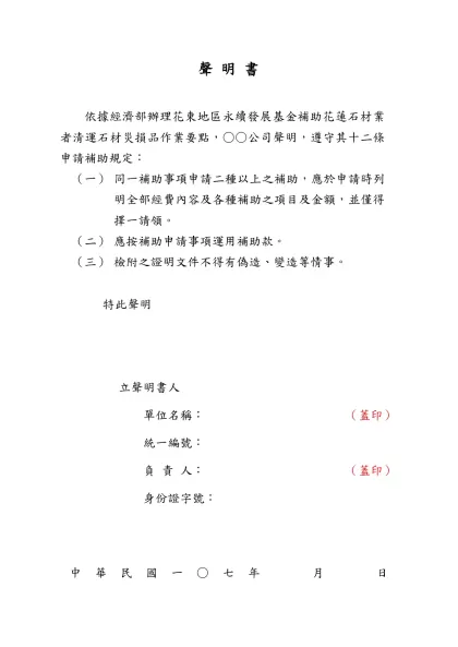聲明書(範本)-聲 明 書- 依據經濟部辦理花東地區永續發展基金補助花蓮石材業者清運石材災損品作業要點，○○公司聲明，遵守其十二條申請補助規定：