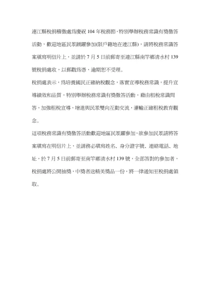 ﹝本報訊﹞連江縣稅捐稽徵處為慶祝104年稅務節，特別舉辦稅務常識有獎徵答活動，歡迎地區民眾踴躍參加(限戶籍地在連江縣)，請將稅務常識答案填寫明信片上，並請於7月5日前郵寄至連江縣南竿鄉清水村139號稅